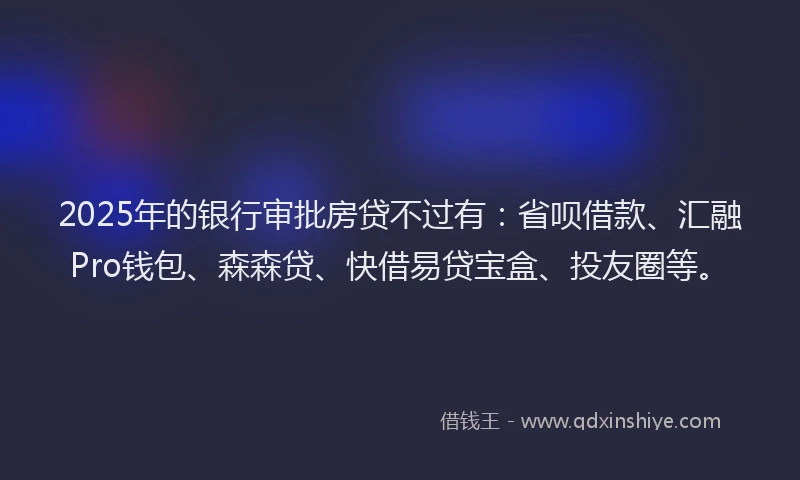 2025年的银行审批房贷不过有：省呗借款、汇融Pro钱包、森森贷、快借易贷宝盒、投友圈等。