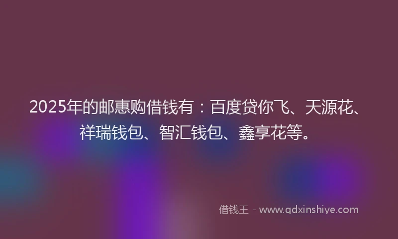 2025年的邮惠购借钱有：百度贷你飞、天源花、祥瑞钱包、智汇钱包、鑫享花等。