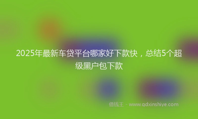 2025年最新车贷平台哪家好下款快，总结5个超级黑户包下款
