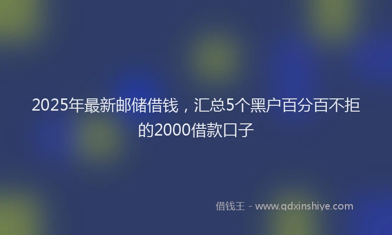 2025年最新邮储借钱，汇总5个黑户百分百不拒的2000借款口子