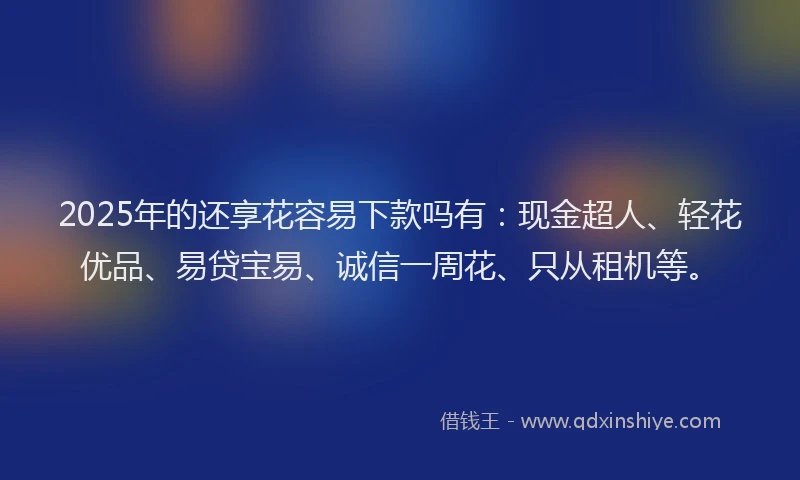 2025年的还享花容易下款吗有：现金超人、轻花优品、易贷宝易、诚信一周花、只从租机等。
