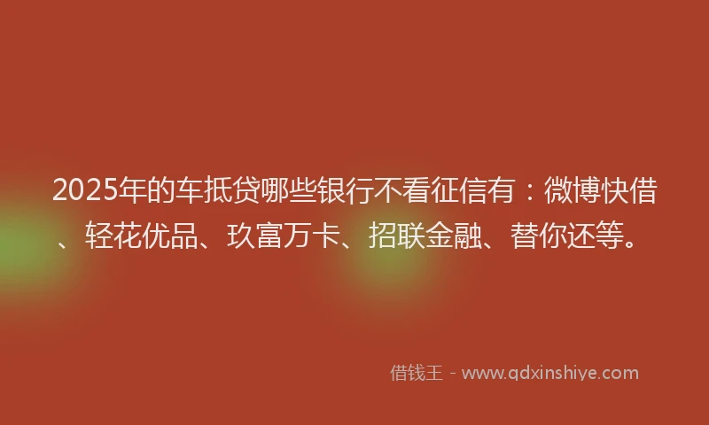 2025年的车抵贷哪些银行不看征信有：微博快借、轻花优品、玖富万卡、招联金融、替你还等。