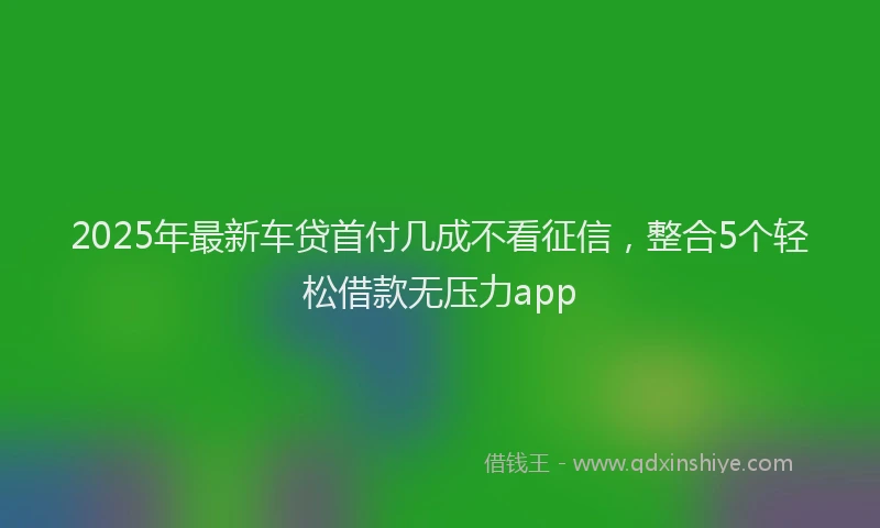 2025年最新车贷首付几成不看征信，整合5个轻松借款无压力app