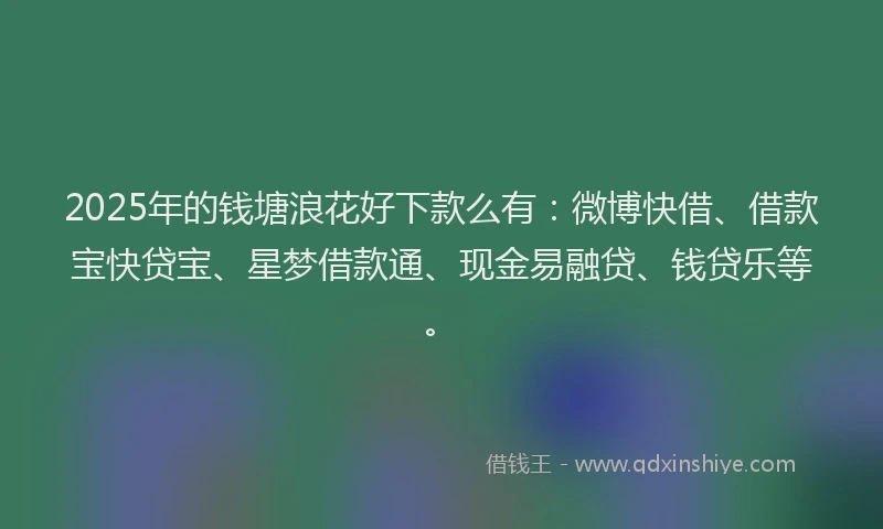 2025年的钱塘浪花好下款么有：微博快借、借款宝快贷宝、星梦借款通、现金易融贷、钱贷乐等。