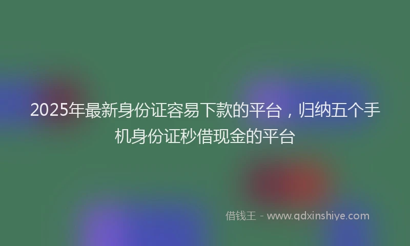 2025年最新身份证容易下款的平台，归纳五个手机身份证秒借现金的平台