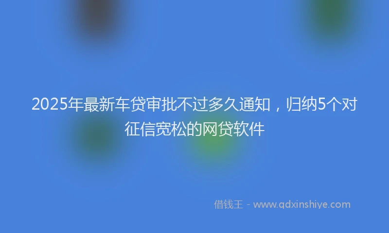 2025年最新车贷审批不过多久通知，归纳5个对征信宽松的网贷软件