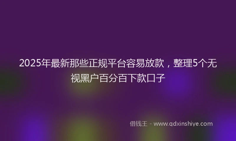 2025年最新那些正规平台容易放款，整理5个无视黑户百分百下款口子
