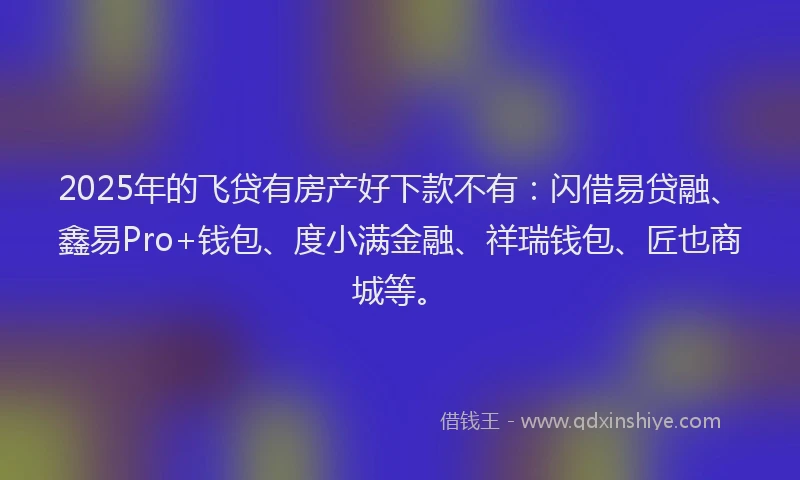 2025年的飞贷有房产好下款不有：闪借易贷融、鑫易Pro+钱包、度小满金融、祥瑞钱包、匠也商城等。