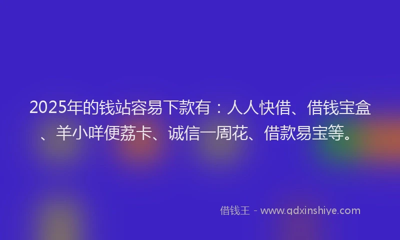 2025年的钱站容易下款有：人人快借、借钱宝盒、羊小咩便荔卡、诚信一周花、借款易宝等。