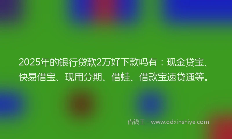 2025年的银行贷款2万好下款吗有：现金贷宝、快易借宝、现用分期、借蛙、借款宝速贷通等。