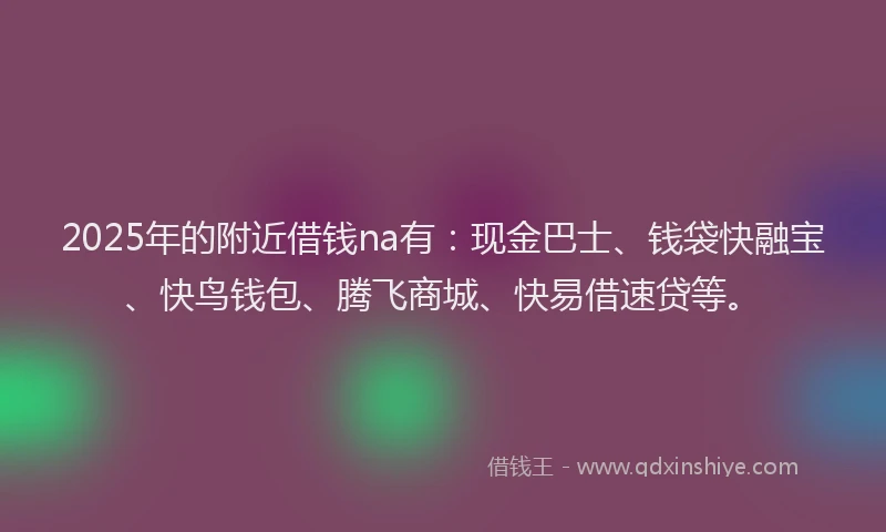 2025年的附近借钱na有：现金巴士、钱袋快融宝、快鸟钱包、腾飞商城、快易借速贷等。