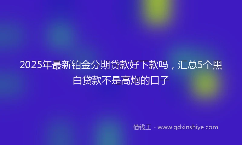 2025年最新铂金分期贷款好下款吗，汇总5个黑白贷款不是高炮的口子