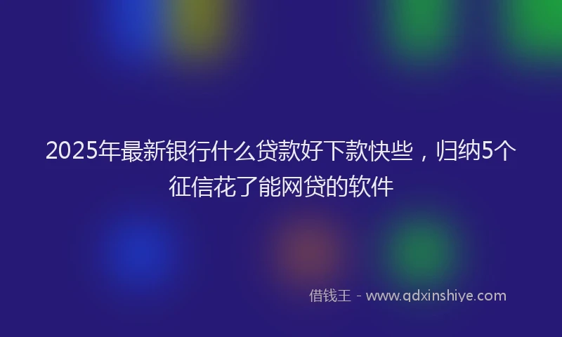 2025年最新银行什么贷款好下款快些，归纳5个征信花了能网贷的软件