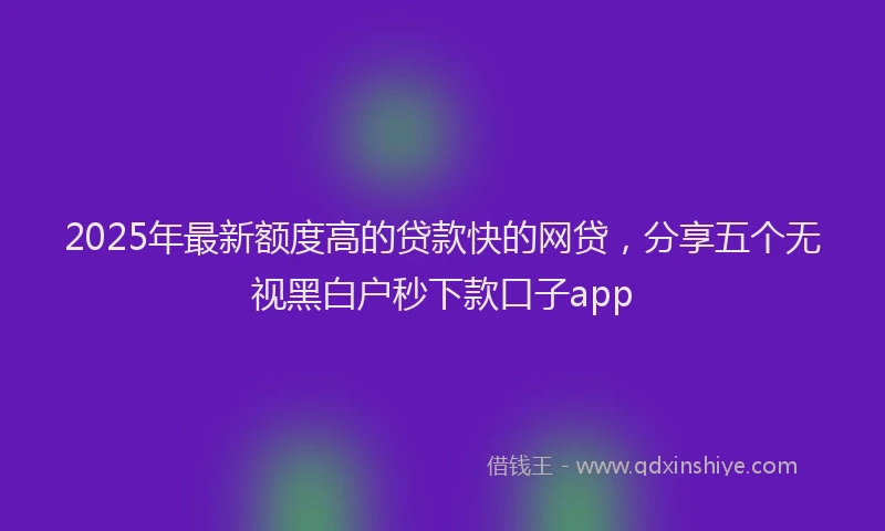 2025年最新额度高的贷款快的网贷，分享五个无视黑白户秒下款口子app