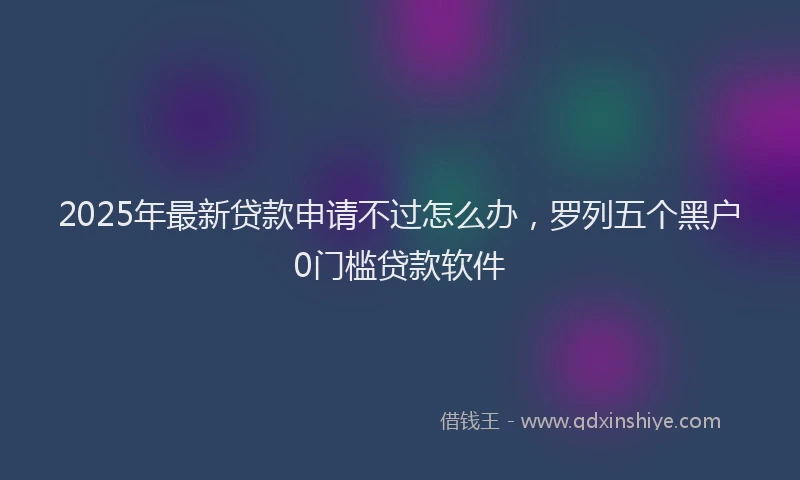 2025年最新贷款申请不过怎么办，罗列五个黑户0门槛贷款软件