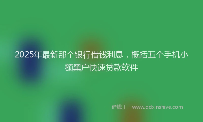 2025年最新那个银行借钱利息，概括五个手机小额黑户快速贷款软件