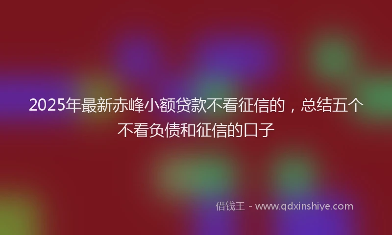 2025年最新赤峰小额贷款不看征信的，总结五个不看负债和征信的口子