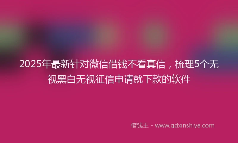 2025年最新针对微信借钱不看真信，梳理5个无视黑白无视征信申请就下款的软件
