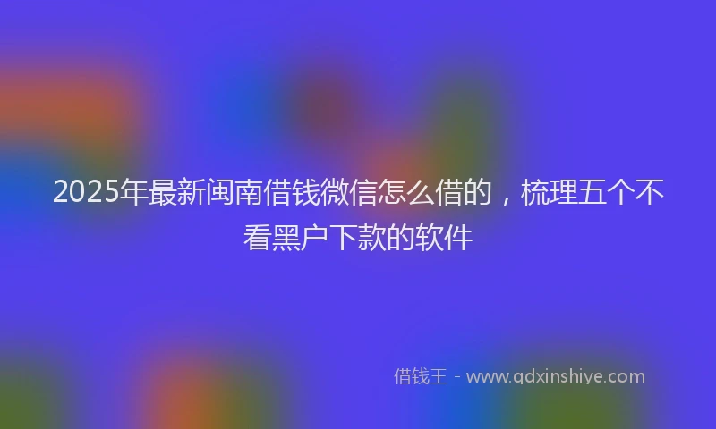 2025年最新闽南借钱微信怎么借的，梳理五个不看黑户下款的软件
