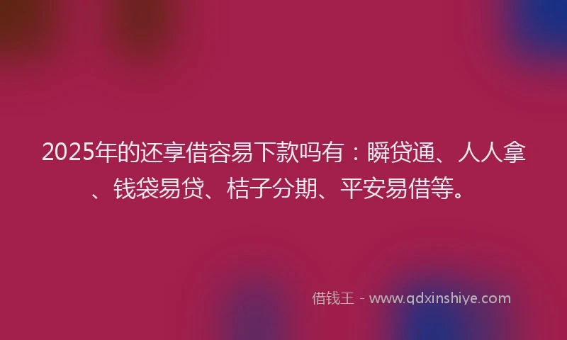 2025年的还享借容易下款吗有：瞬贷通、人人拿、钱袋易贷、桔子分期、平安易借等。