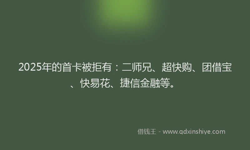 2025年的首卡被拒有：二师兄、超快购、团借宝、快易花、捷信金融等。