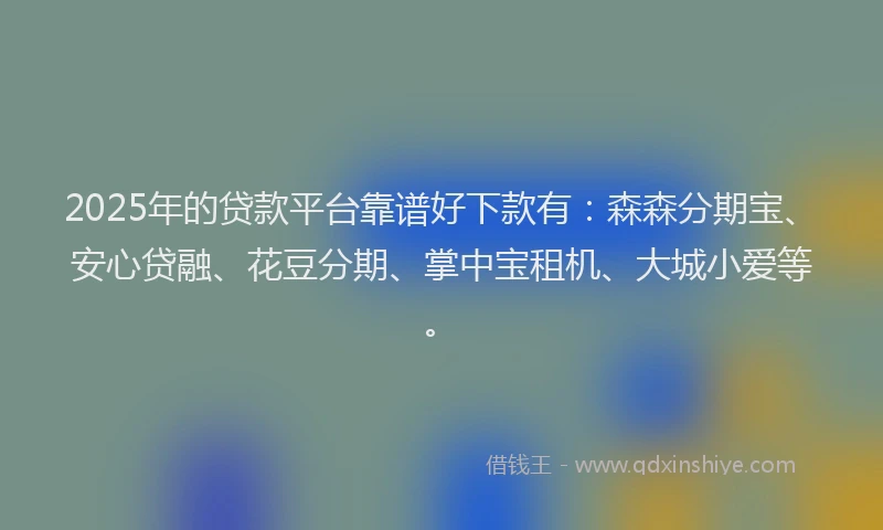 2025年的贷款平台靠谱好下款有：森森分期宝、安心贷融、花豆分期、掌中宝租机、大城小爱等。