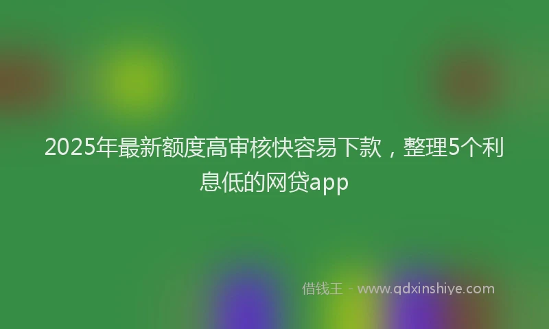 2025年最新额度高审核快容易下款，整理5个利息低的网贷app