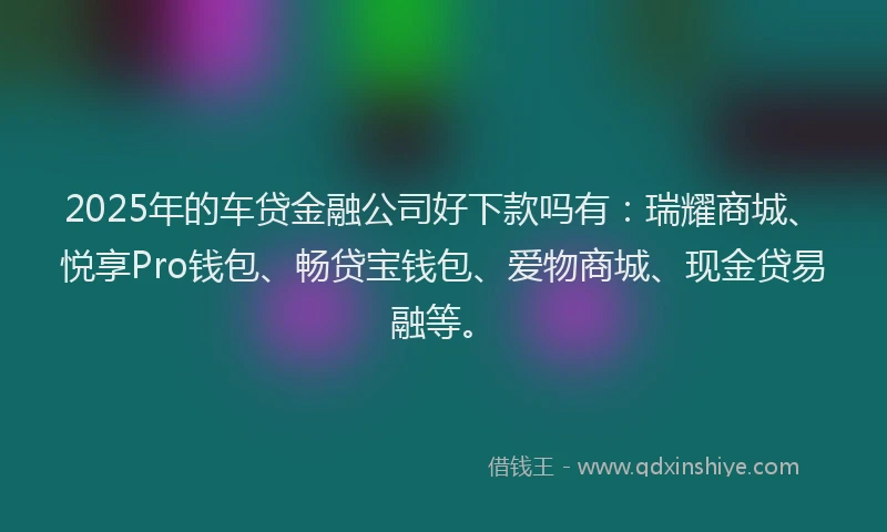 2025年的车贷金融公司好下款吗有：瑞耀商城、悦享Pro钱包、畅贷宝钱包、爱物商城、现金贷易融等。