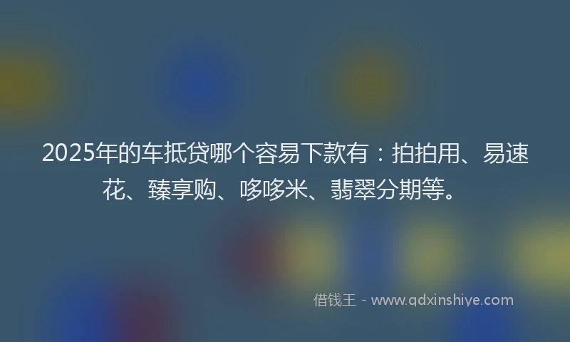 2025年的车抵贷哪个容易下款有：拍拍用、易速花、臻享购、哆哆米、翡翠分期等。