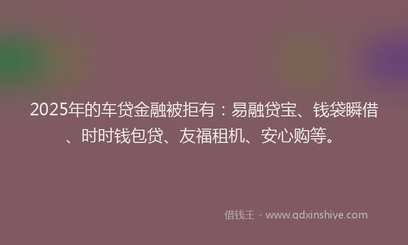 2025年的车贷金融被拒有：易融贷宝、钱袋瞬借、时时钱包贷、友福租机、安心购等。