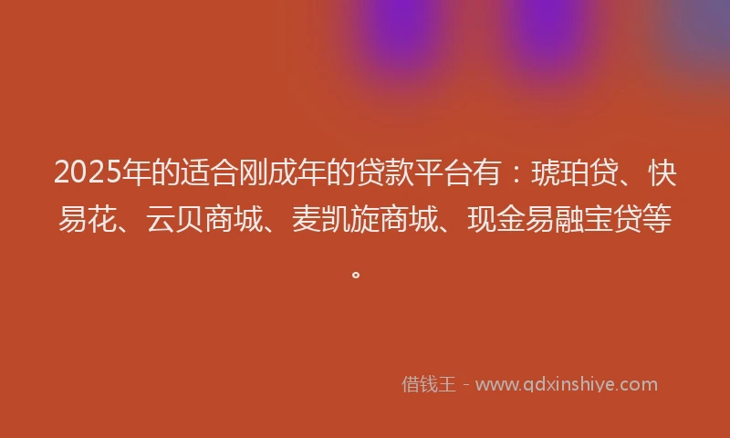 2025年的适合刚成年的贷款平台有：琥珀贷、快易花、云贝商城、麦凯旋商城、现金易融宝贷等。