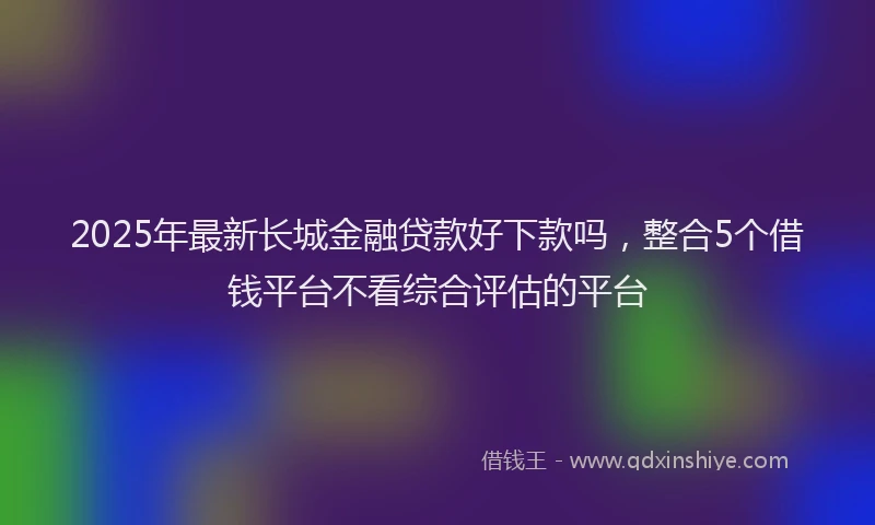 2025年最新长城金融贷款好下款吗，整合5个借钱平台不看综合评估的平台
