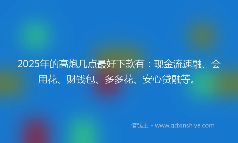2025年的高炮几点最好下款有：现金流速融、会用花、财钱包、多多花、安心贷融等。