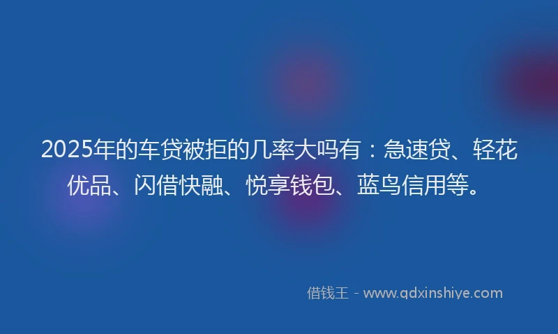 2025年的车贷被拒的几率大吗有：急速贷、轻花优品、闪借快融、悦享钱包、蓝鸟信用等。