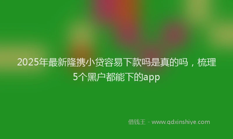 2025年最新隆携小贷容易下款吗是真的吗，梳理5个黑户都能下的app