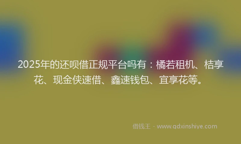 2025年的还呗借正规平台吗有：橘若租机、桔享花、现金侠速借、鑫速钱包、宜享花等。