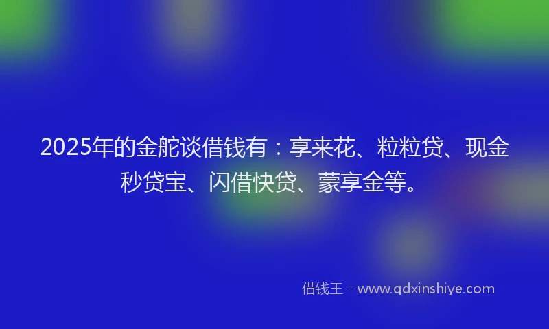 2025年的金舵谈借钱有：享来花、粒粒贷、现金秒贷宝、闪借快贷、蒙享金等。