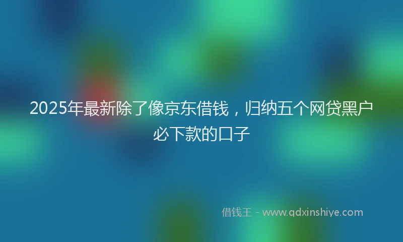 2025年最新除了像京东借钱，归纳五个网贷黑户必下款的口子