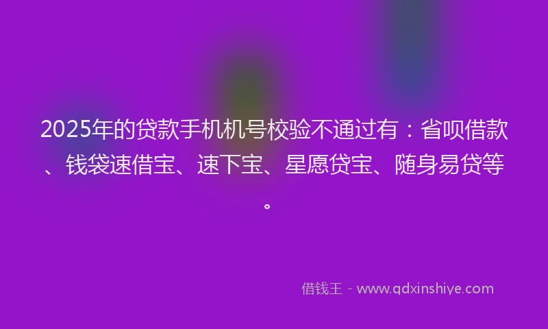 2025年的贷款手机机号校验不通过有：省呗借款、钱袋速借宝、速下宝、星愿贷宝、随身易贷等。