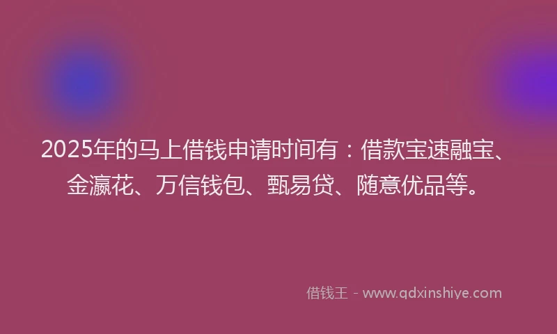 2025年的马上借钱申请时间有：借款宝速融宝、金瀛花、万信钱包、甄易贷、随意优品等。
