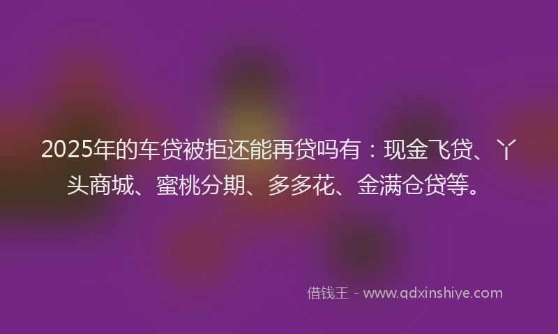 2025年的车贷被拒还能再贷吗有：现金飞贷、丫头商城、蜜桃分期、多多花、金满仓贷等。