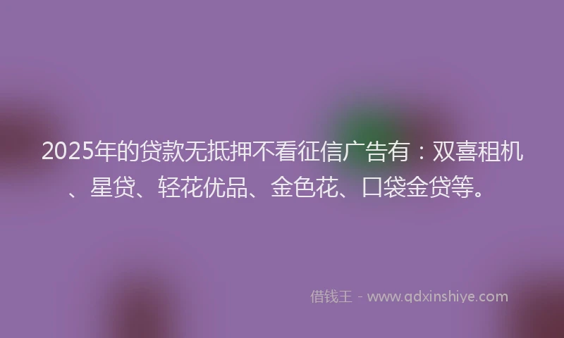 2025年的贷款无抵押不看征信广告有：双喜租机、星贷、轻花优品、金色花、口袋金贷等。