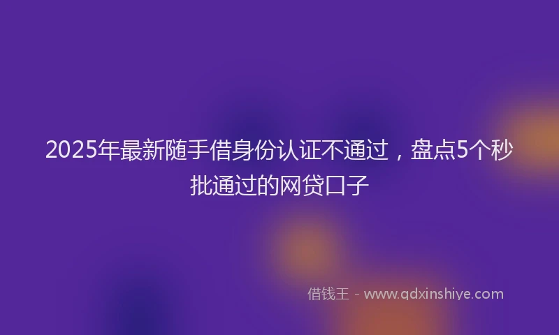 2025年最新随手借身份认证不通过，盘点5个秒批通过的网贷口子