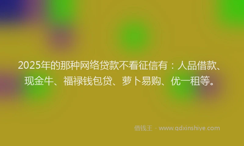 2025年的那种网络贷款不看征信有：人品借款、现金牛、福禄钱包贷、萝卜易购、优一租等。
