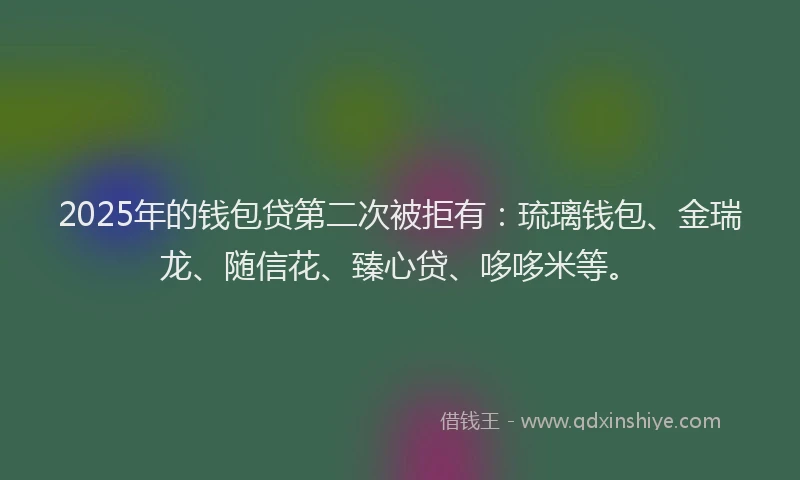 2025年的钱包贷第二次被拒有：琉璃钱包、金瑞龙、随信花、臻心贷、哆哆米等。