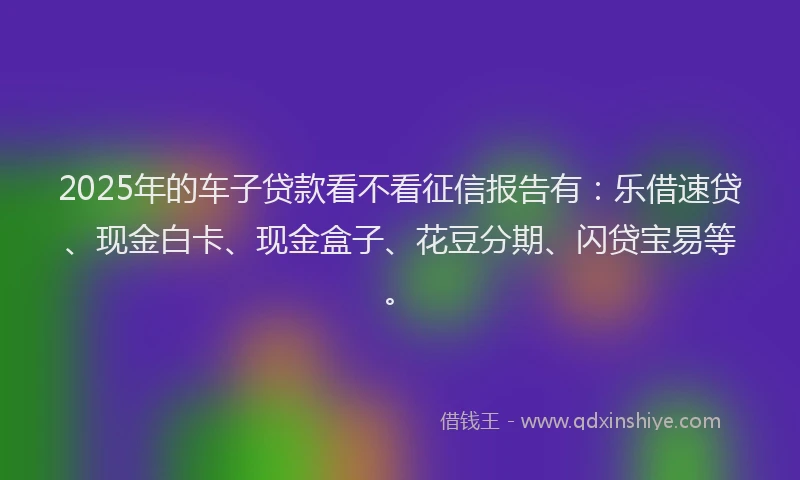2025年的车子贷款看不看征信报告有：乐借速贷、现金白卡、现金盒子、花豆分期、闪贷宝易等。