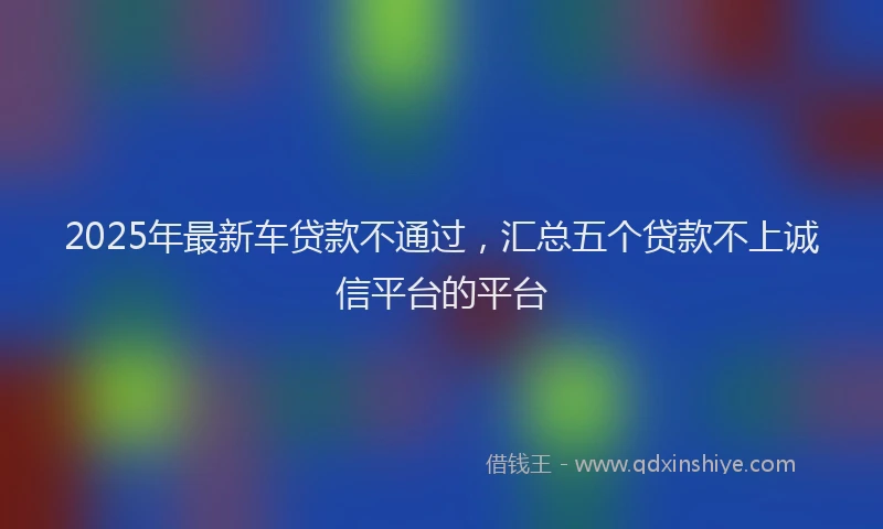 2025年最新车贷款不通过，汇总五个贷款不上诚信平台的平台