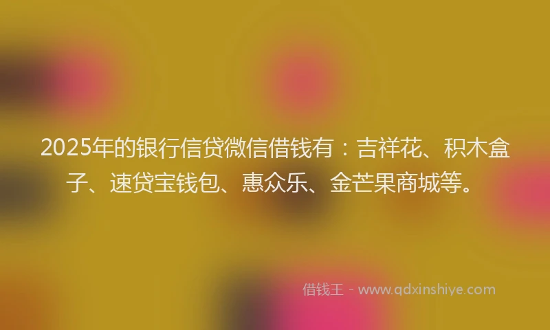 2025年的银行信贷微信借钱有：吉祥花、积木盒子、速贷宝钱包、惠众乐、金芒果商城等。