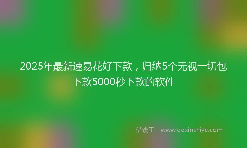 2025年最新速易花好下款，归纳5个无视一切包下款5000秒下款的软件