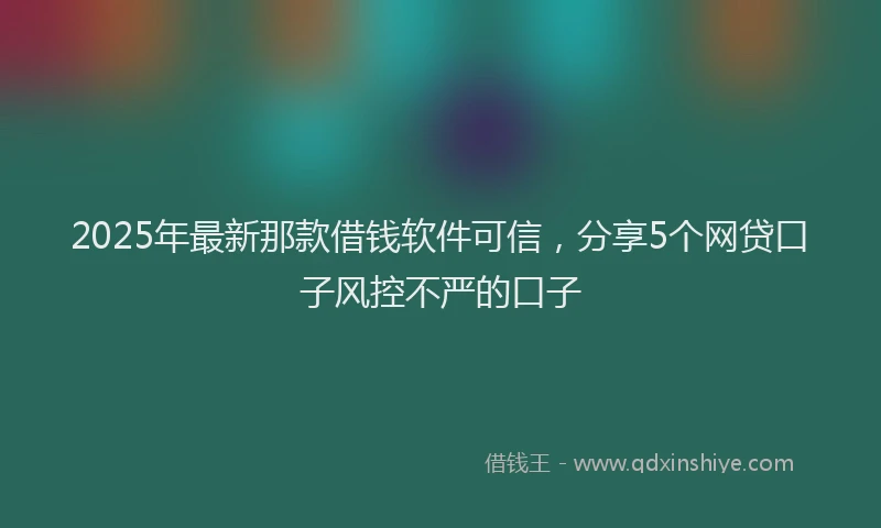 2025年最新那款借钱软件可信，分享5个网贷口子风控不严的口子